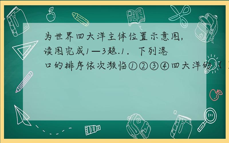 为世界四大洋主体位置示意图,读图完成1—3题.1．下列港口的排序依次濒临①②③④四大洋的（ ） A．鹿为世界四大洋主体位置示意图,读图完成1—3题.1．下列港口的排序依次濒临①②③④四