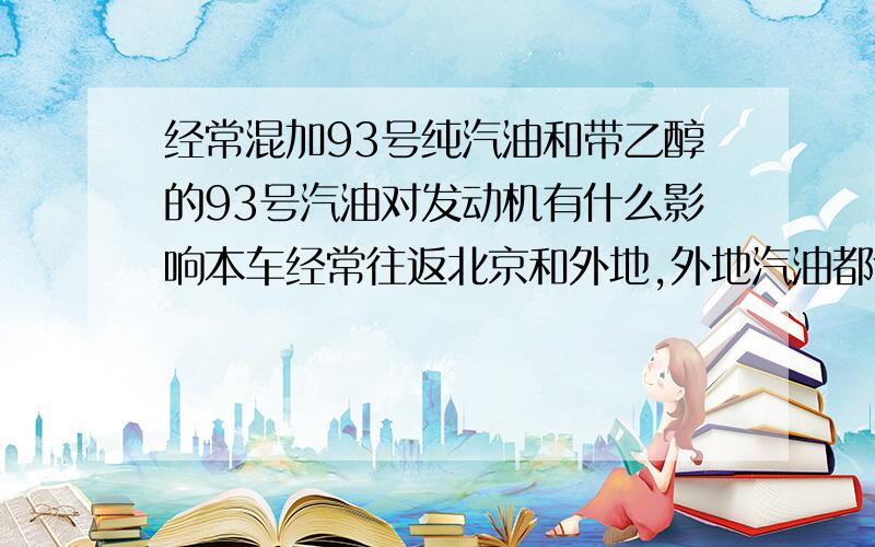 经常混加93号纯汽油和带乙醇的93号汽油对发动机有什么影响本车经常往返北京和外地,外地汽油都含酒精（甲醇还是乙醇搞不清）,担心会对发动机有影响,