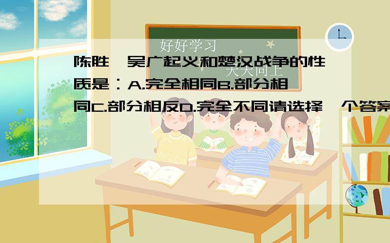 陈胜、吴广起义和楚汉战争的性质是：A.完全相同B.部分相同C.部分相反D.完全不同请选择一个答案,并且说明为什么选这一项