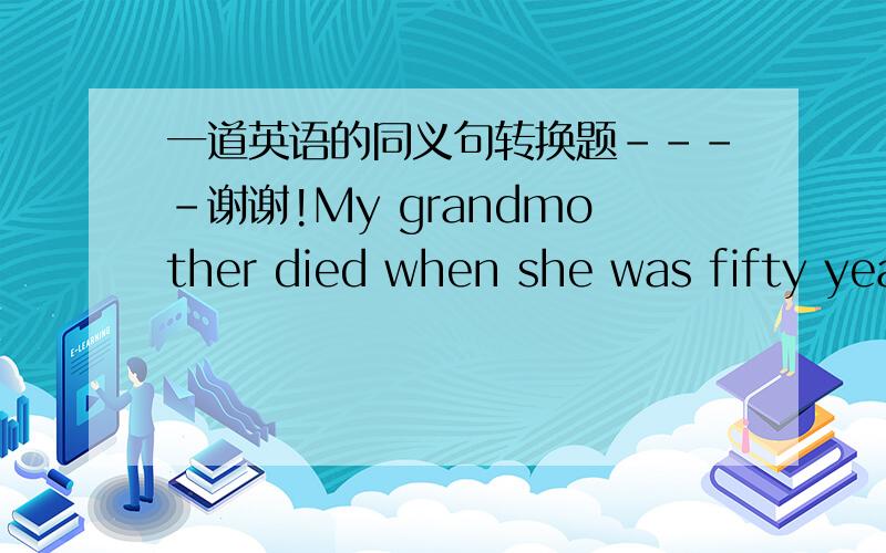 一道英语的同义句转换题----谢谢!My grandmother died when she was fifty years old.(同义句转换）My grandmother ____ ____ ____fifty years old.