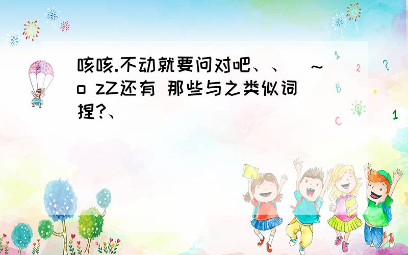 咳咳.不动就要问对吧、、(～o zZ还有 那些与之类似词捏?、