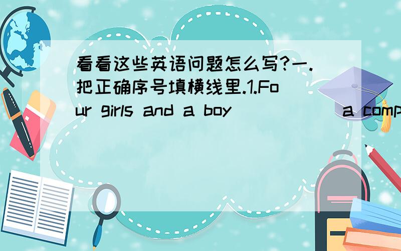 看看这些英语问题怎么写?一.把正确序号填横线里.1.Four girls and a boy______a computer in our class.A.have got B.has got C.are2.Excuse me,can you tell me how ______the History Museum.A.get to B.gets to C.to get to3.David likes______