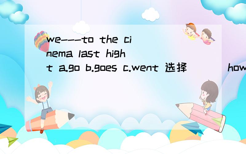 we---to the cinema last hight a.go b.goes c.went 选择(   )how ----you go to school today ?    a. do    b.did    c.are