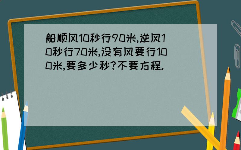 船顺风10秒行90米,逆风10秒行70米,没有风要行100米,要多少秒?不要方程.