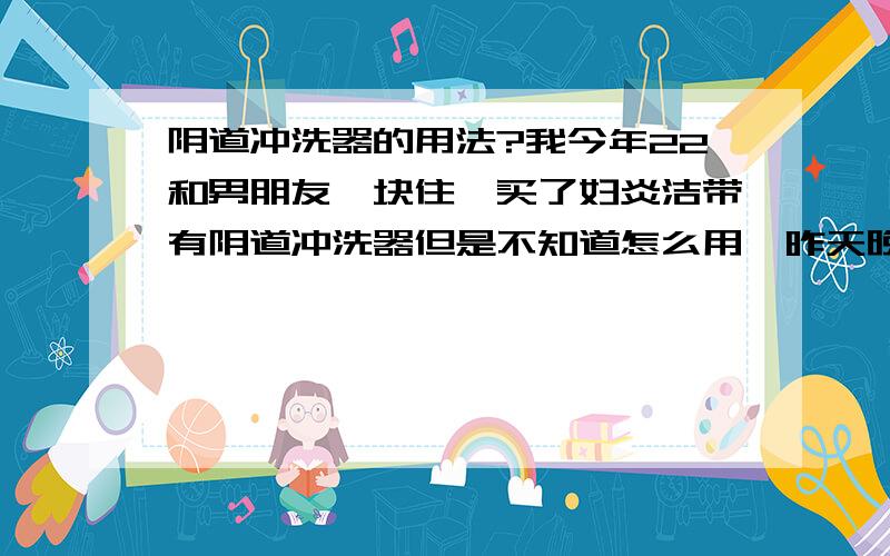 阴道冲洗器的用法?我今年22和男朋友一块住,买了妇炎洁带有阴道冲洗器但是不知道怎么用,昨天晚上用了,把妇炎洁倒在里面挤压到了阴道,但是感觉特别的难受,阴道里面没有什么感觉,但是阴