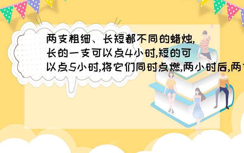 两支粗细、长短都不同的蜡烛,长的一支可以点4小时,短的可以点5小时,将它们同时点燃,两小时后,两支蜡烛余下的长度相等,那么它们的长度之比为?（要算式不要方程,符合采纳.）