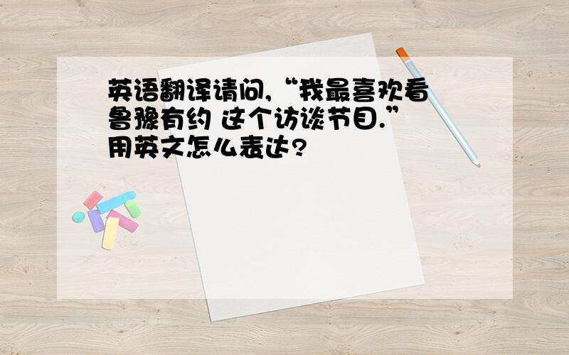 英语翻译请问,“我最喜欢看 鲁豫有约 这个访谈节目.” 用英文怎么表达?