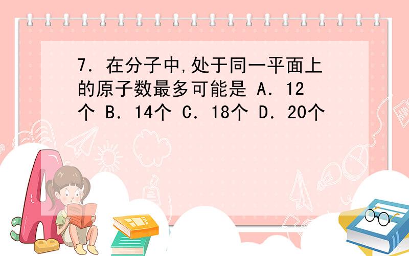 7．在分子中,处于同一平面上的原子数最多可能是 A．12个 B．14个 C．18个 D．20个