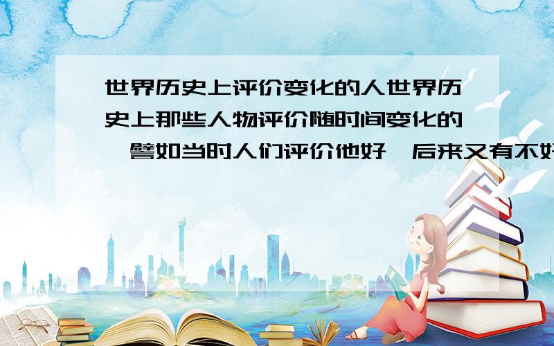 世界历史上评价变化的人世界历史上那些人物评价随时间变化的,譬如当时人们评价他好,后来又有不好,分别有事什么原因,