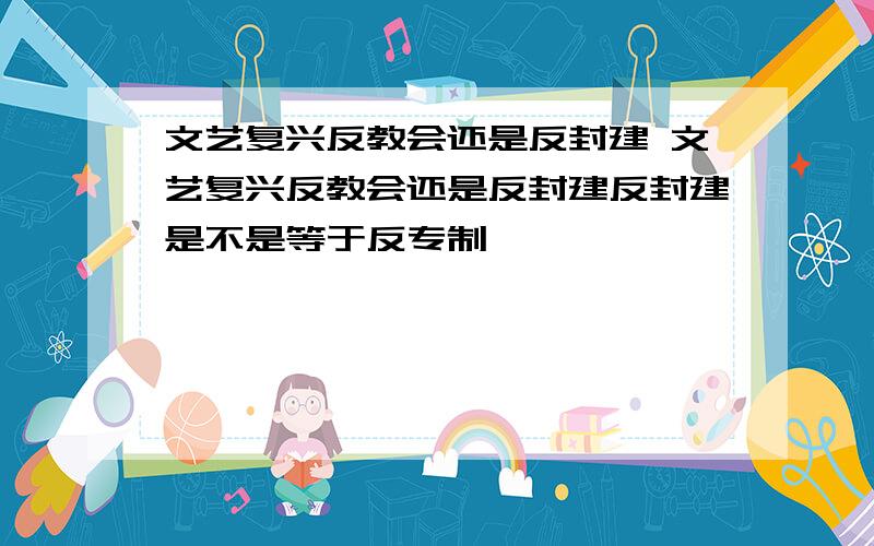 文艺复兴反教会还是反封建 文艺复兴反教会还是反封建反封建是不是等于反专制