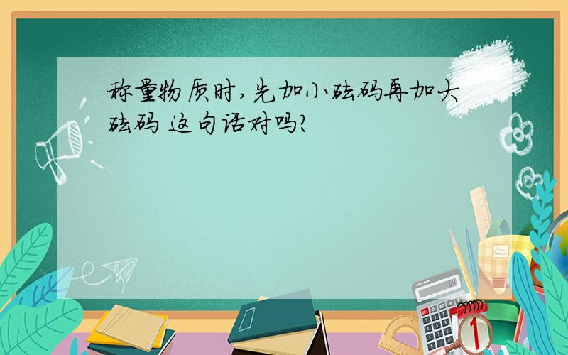 称量物质时,先加小砝码再加大砝码 这句话对吗?