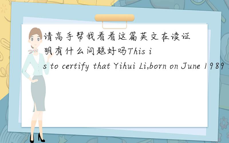 请高手帮我看看这篇英文在读证明有什么问题好吗This is to certify that Yihui Li,born on June 1989 has been studying in Guangdong Vocational Institute Of Public Administration since September 2010.His major is in International econo