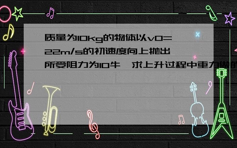 质量为10kg的物体以v0=22m/s的初速度向上抛出,所受阻力为10牛,求上升过程中重力做的功和阻力做的功