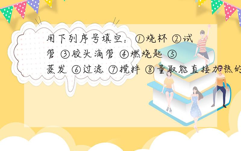 用下列序号填空：①烧杯 ②试管 ③胶头滴管 ④燃烧匙 ⑤蒸发 ⑥过滤 ⑦搅拌 ⑧量取能直接加热的玻璃仪器 ；吸取或滴加少量液体的仪器 ；由食盐水制得食盐晶体的操作 ；取用6.8mL某溶液