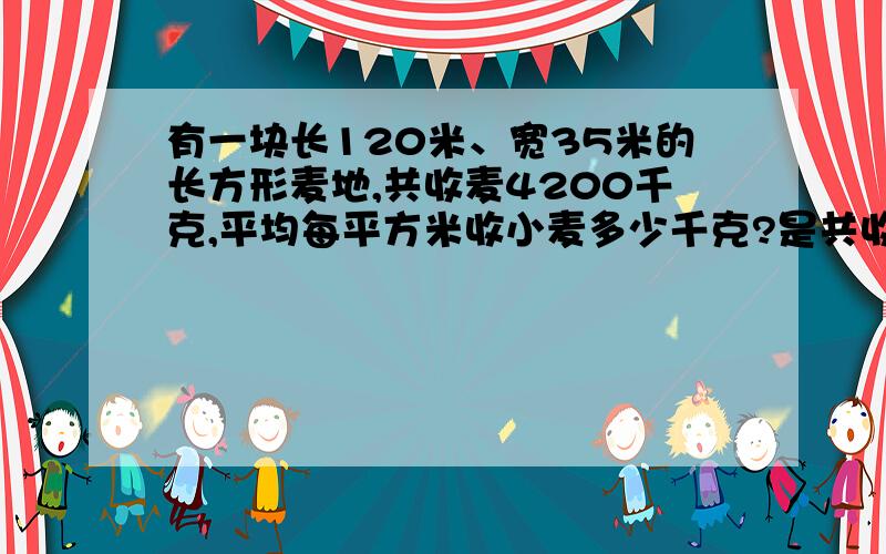 有一块长120米、宽35米的长方形麦地,共收麦4200千克,平均每平方米收小麦多少千克?是共收小麦的千克数（4200）÷平方（120×35) 还是平方÷共收小麦的千克数