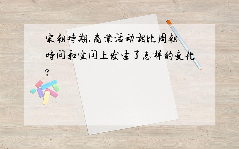 宋朝时期,商业活动相比周朝 时间和空间上发生了怎样的变化?