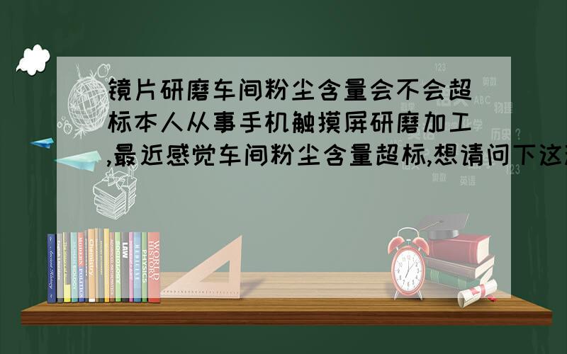 镜片研磨车间粉尘含量会不会超标本人从事手机触摸屏研磨加工,最近感觉车间粉尘含量超标,想请问下这种情况会不会对身体不好?