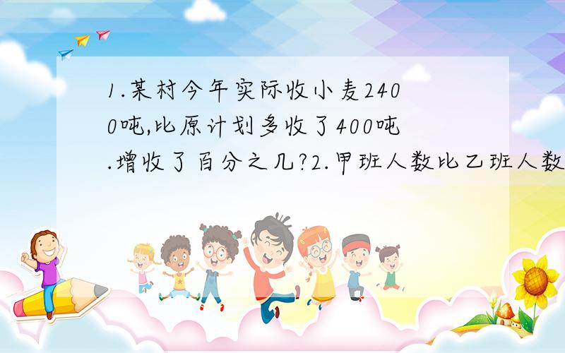 1.某村今年实际收小麦2400吨,比原计划多收了400吨.增收了百分之几?2.甲班人数比乙班人数多四分之一,甲班人数是乙班人数的（ ）%,乙班人数是甲班人数的（ ）％,乙班人数比甲班人数少（ ）%