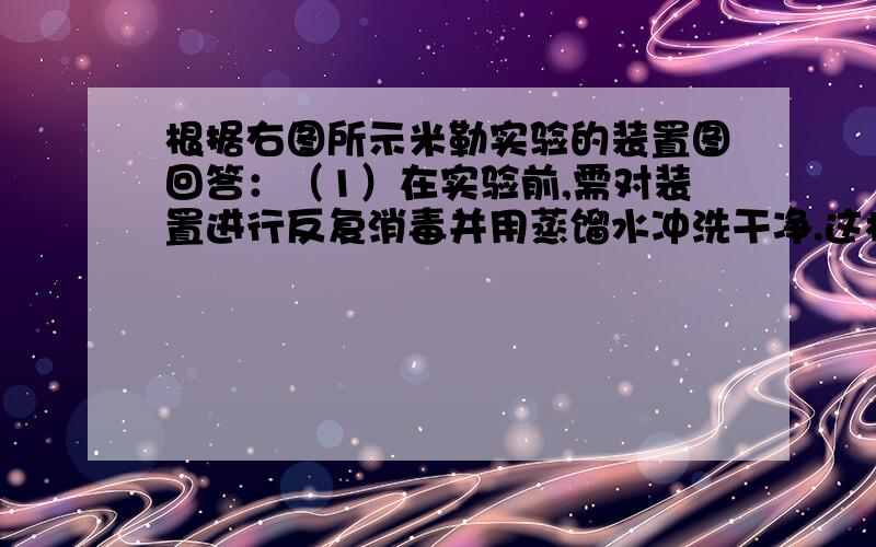 根据右图所示米勒实验的装置图回答：（1）在实验前,需对装置进行反复消毒并用蒸馏水冲洗干净.这样做的目的是---------（2）A装置模拟-------,由A泵入混合气体前,需将装置内的空气抽净,其目