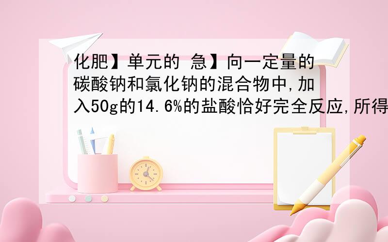 化肥】单元的 急】向一定量的碳酸钠和氯化钠的混合物中,加入50g的14.6%的盐酸恰好完全反应,所得溶液的溶质质量分数为25%求：1.生成二氧化碳多少升?（密度：1.997g/L）2.混合物中碳酸钠的质