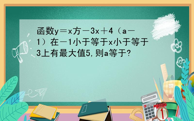 函数y＝x方－3x＋4（a－1）在－1小于等于x小于等于3上有最大值5,则a等于?