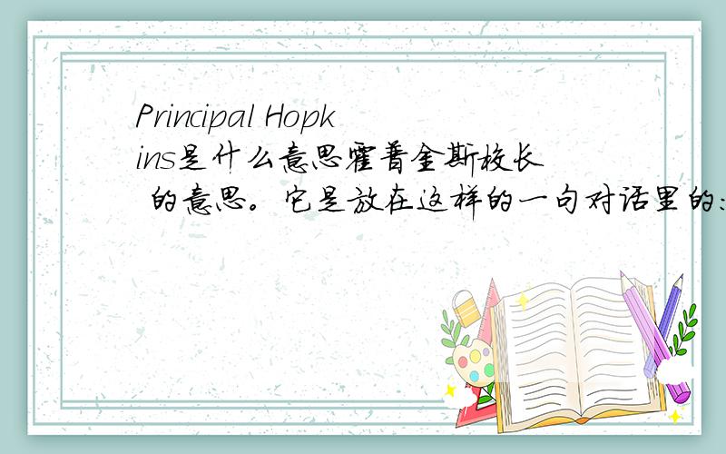 Principal Hopkins是什么意思霍普金斯校长 的意思。它是放在这样的一句对话里的：-Hello,Anne.Do you know why your teacher sent you to see me today?-No,Principal Hopkins.