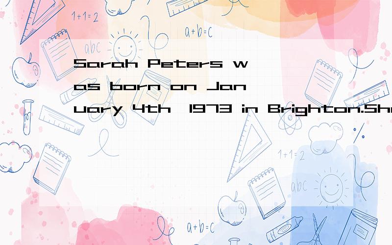 Sarah Peters was born on January 4th,1973 in Brighton.She and her family lived in Brighton until she was ten.Then they moved to Oxford and stayed there until she left school-that’s Fendale Secondary School-at eighteen.Then she went to London Busine