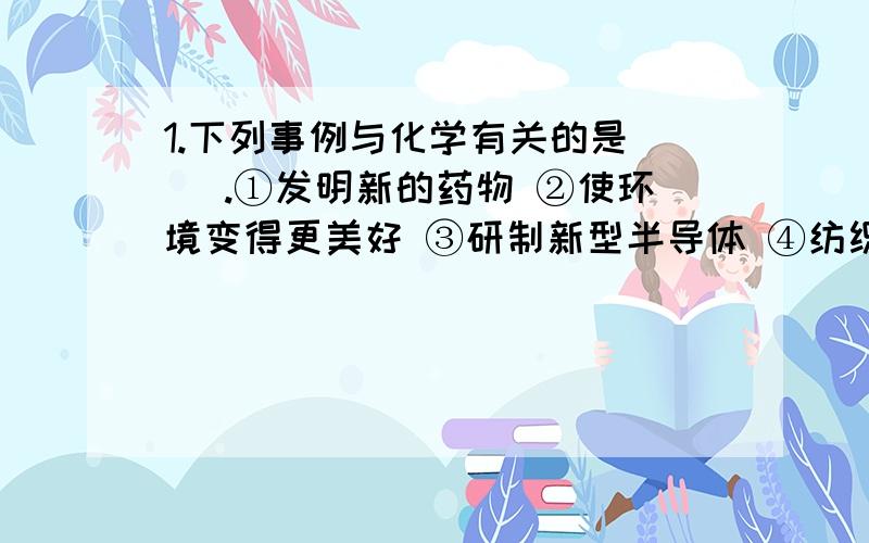 1.下列事例与化学有关的是( ).①发明新的药物 ②使环境变得更美好 ③研制新型半导体 ④纺织、印染出更美好的布料 A.①② B.①③ C.①②④ D.①②③④