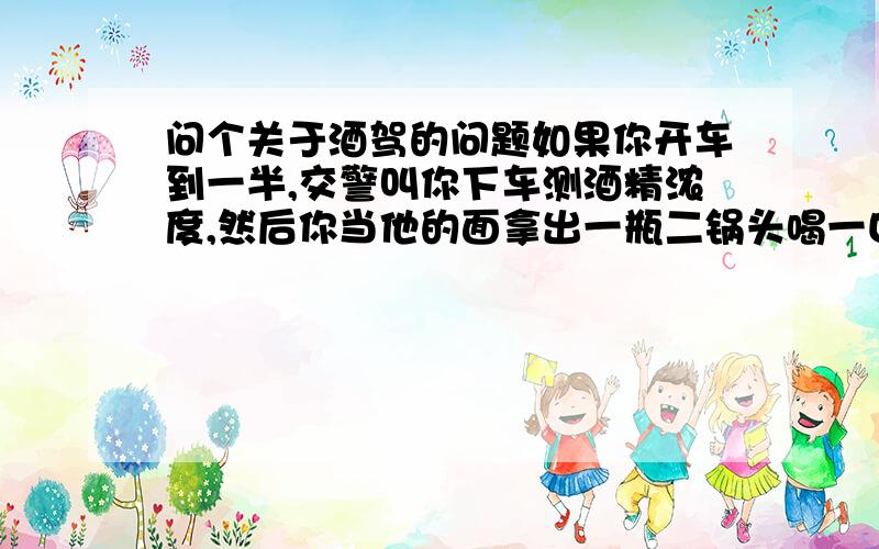 问个关于酒驾的问题如果你开车到一半,交警叫你下车测酒精浓度,然后你当他的面拿出一瓶二锅头喝一口,这时候交警怎么处理,因为测酒精浓度的话肯定很高,但是又不能说在那之前喝过酒,