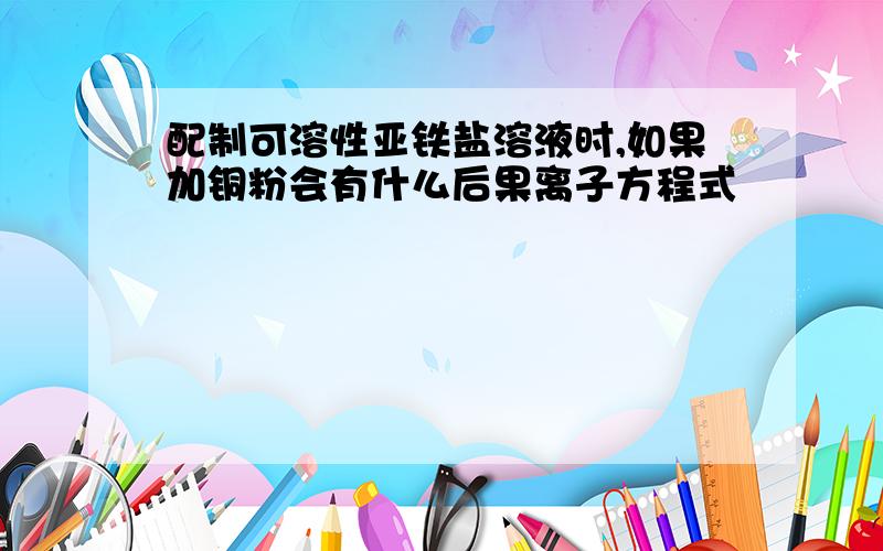 配制可溶性亚铁盐溶液时,如果加铜粉会有什么后果离子方程式