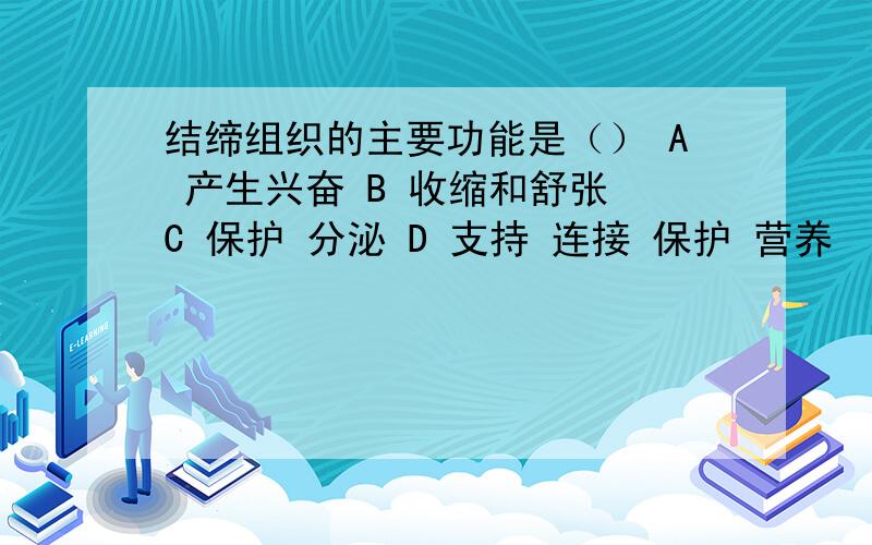 结缔组织的主要功能是（） A 产生兴奋 B 收缩和舒张 C 保护 分泌 D 支持 连接 保护 营养