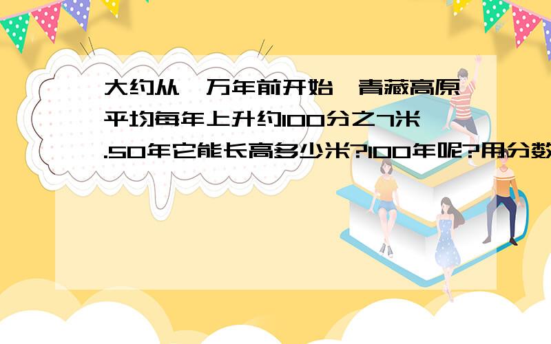 大约从一万年前开始,青藏高原平均每年上升约100分之7米.50年它能长高多少米?100年呢?用分数的乘法来计算