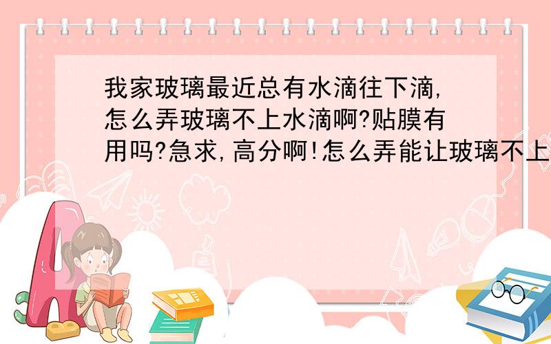 我家玻璃最近总有水滴往下滴,怎么弄玻璃不上水滴啊?贴膜有用吗?急求,高分啊!怎么弄能让玻璃不上水珠啊？