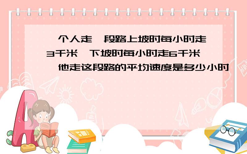 一个人走一段路上坡时每小时走3千米,下坡时每小时走6千米,他走这段路的平均速度是多少小时