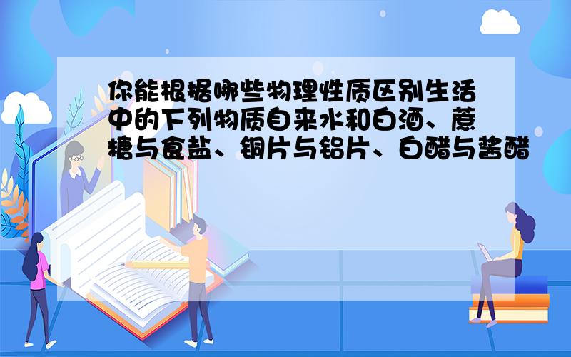 你能根据哪些物理性质区别生活中的下列物质自来水和白酒、蔗糖与食盐、铜片与铝片、白醋与酱醋