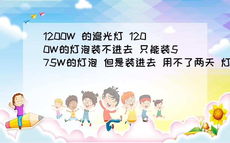 1200W 的追光灯 1200W的灯泡装不进去 只能装575W的灯泡 但是装进去 用不了两天 灯泡就烧了 是怎么回事啊�