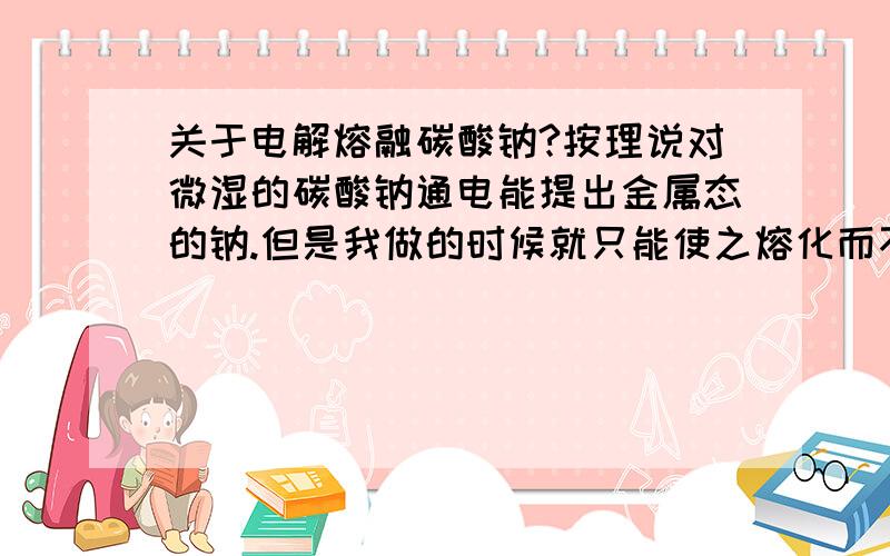 关于电解熔融碳酸钠?按理说对微湿的碳酸钠通电能提出金属态的钠.但是我做的时候就只能使之熔化而不见其分解.是为什么?