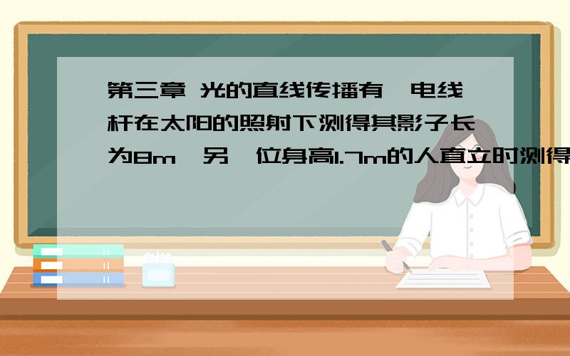 第三章 光的直线传播有一电线杆在太阳的照射下测得其影子长为8m,另一位身高1.7m的人直立时测得其影子的长度为2m,则该电线杆的高度为多少米