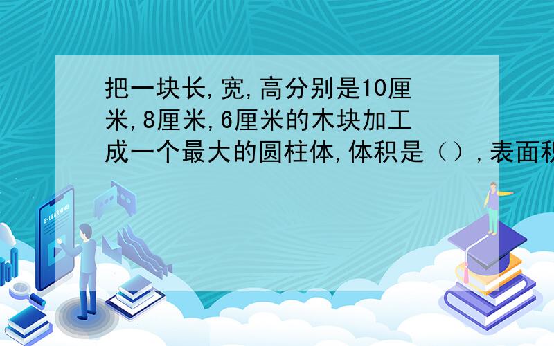 把一块长,宽,高分别是10厘米,8厘米,6厘米的木块加工成一个最大的圆柱体,体积是（）,表面积是（）.圆锥容器底面半径4厘米，把它装满水后，再倒入一个底面直径6厘米的圆柱形容器中，水高