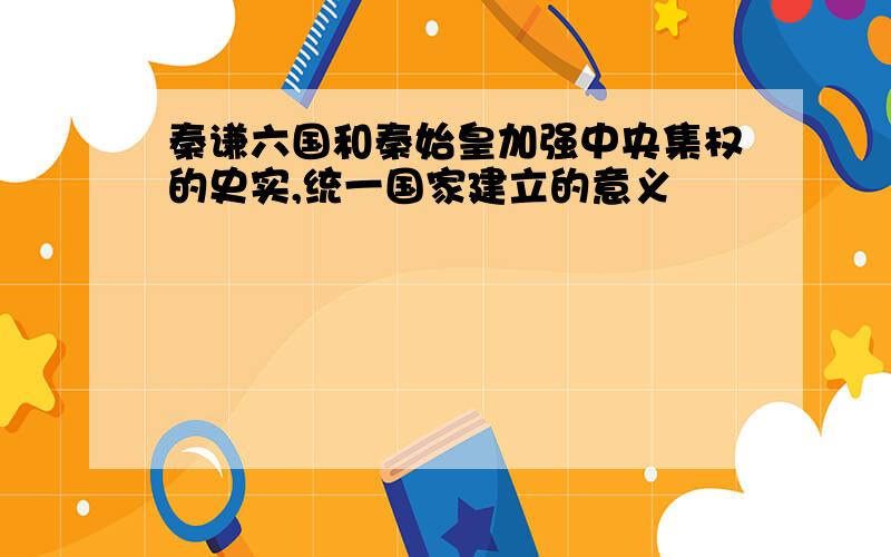 秦谦六国和秦始皇加强中央集权的史实,统一国家建立的意义