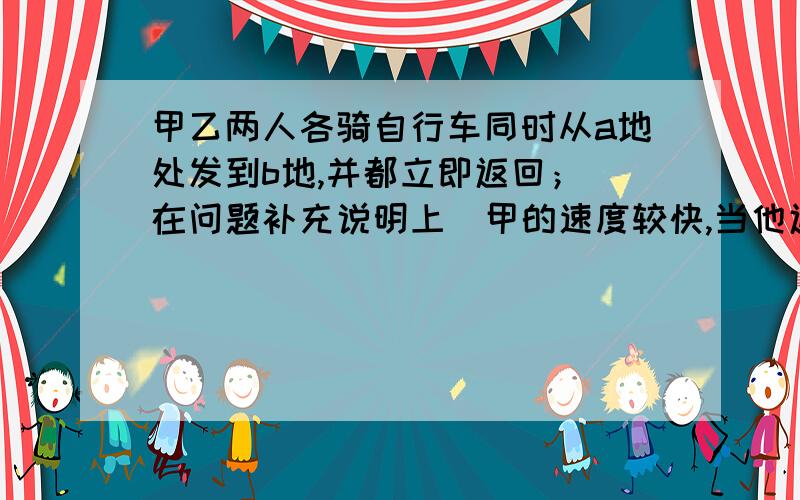 甲乙两人各骑自行车同时从a地处发到b地,并都立即返回；（在问题补充说明上)甲的速度较快,当他返回时,在距b地4千米处遇到乙；甲回到a地又立即返回折向b地,在距a地等于全程3分之1处又遇