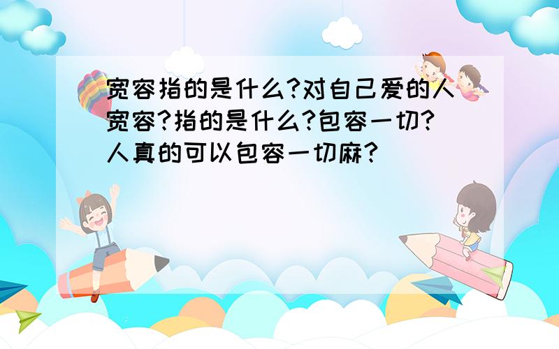 宽容指的是什么?对自己爱的人宽容?指的是什么?包容一切?人真的可以包容一切麻?