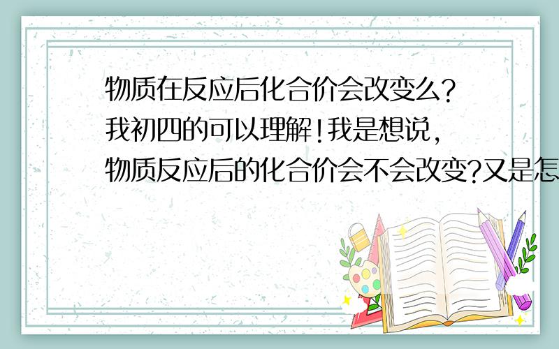 物质在反应后化合价会改变么?我初四的可以理解!我是想说,物质反应后的化合价会不会改变?又是怎么变得呢?如涉及初中还没学过的知识请简略一点!