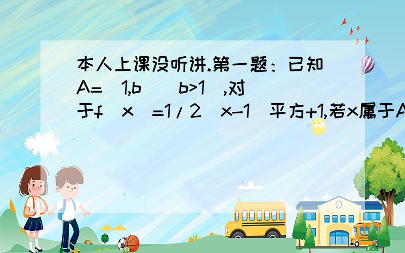 本人上课没听讲.第一题：已知A=[1,b](b>1),对于f(x)=1/2(x-1)平方+1,若x属于A时,f(x)属于A,试求b的取值范围.第二题：设函数f(x)是定义在(0,正无限大)上的减函数,并且满足f(xy)=f(x)+f(y),f(1/3)=1.(1).求f(1)