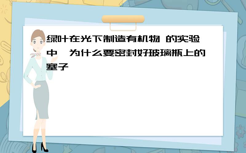 绿叶在光下制造有机物 的实验中,为什么要密封好玻璃瓶上的塞子