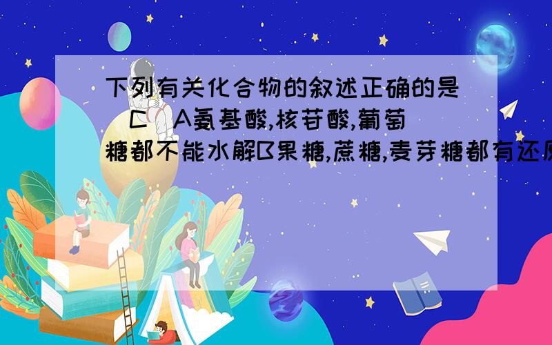 下列有关化合物的叙述正确的是（C）A氨基酸,核苷酸,葡萄糖都不能水解B果糖,蔗糖,麦芽糖都有还原性C一条肽链可含有多个肽键D纤维素,蛋白质,DNA都是某些单体的多聚体,其单体的排列顺序变