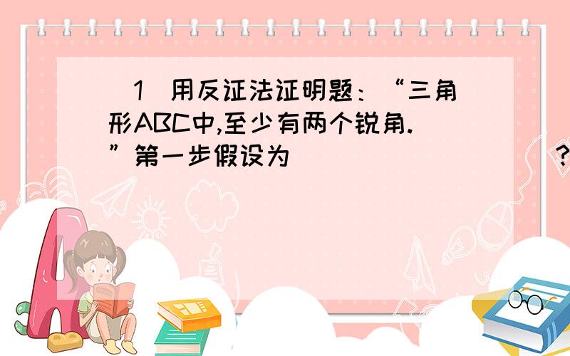 （1）用反证法证明题：“三角形ABC中,至少有两个锐角.”第一步假设为__________?（2）用反证法证明：“四边形中至少有一个内角的度数不大于90度.”第一步假设为___________?