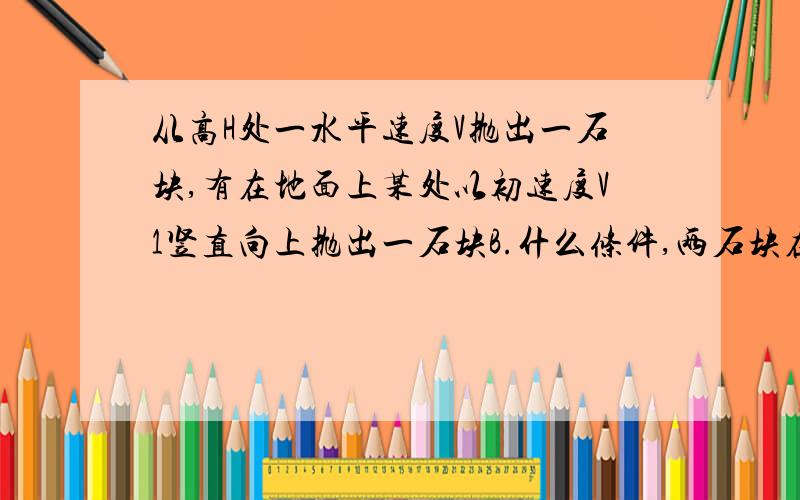 从高H处一水平速度V抛出一石块,有在地面上某处以初速度V1竖直向上抛出一石块B.什么条件,两石块在空中相碰?