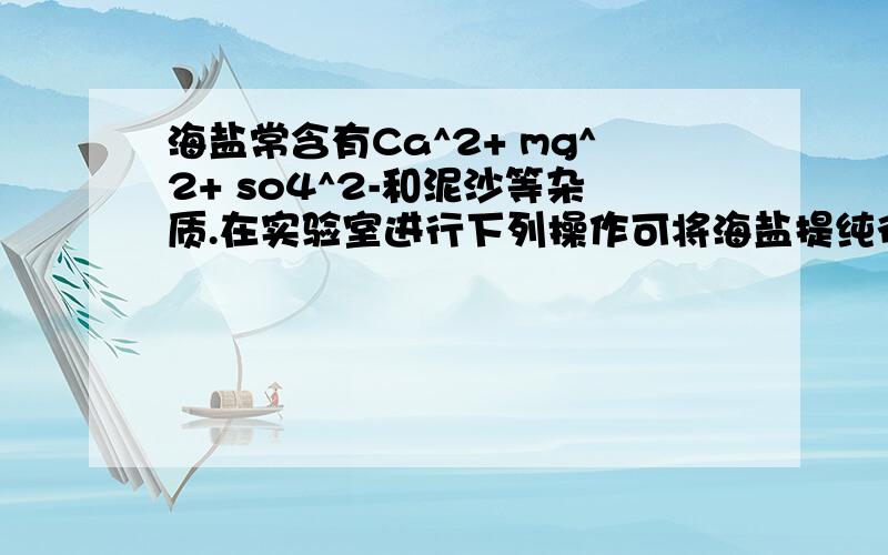 海盐常含有Ca^2+ mg^2+ so4^2-和泥沙等杂质.在实验室进行下列操作可将海盐提纯得到的食盐晶体①蒸发 ②加过量Na2CO3溶液 ③将海盐溶解并过滤 ④加过量的BaCl2溶液 ⑤加适量盐酸请回答1,正确的