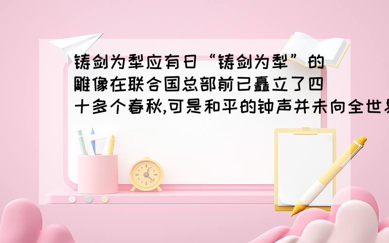 铸剑为犁应有日“铸剑为犁”的雕像在联合国总部前已矗立了四十多个春秋,可是和平的钟声并未向全世界渴望和平的人们敲响,战火和死亡仍然时时践踏着公理和正义,这是为什么?